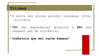Vítimas
• A morte dos atores pornôs: overdose, AIDS,
suicídio;
• 75% são dependentes químicos e 88% das
imagens são de violência;
• Indústria que mói carne humana!
 