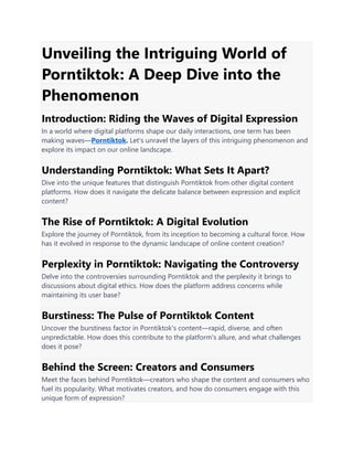 Unveiling the Intriguing World of
Porntiktok: A Deep Dive into the
Phenomenon
Introduction: Riding the Waves of Digital Expression
In a world where digital platforms shape our daily interactions, one term has been
making waves—Porntiktok. Let's unravel the layers of this intriguing phenomenon and
explore its impact on our online landscape.
Understanding Porntiktok: What Sets It Apart?
Dive into the unique features that distinguish Porntiktok from other digital content
platforms. How does it navigate the delicate balance between expression and explicit
content?
The Rise of Porntiktok: A Digital Evolution
Explore the journey of Porntiktok, from its inception to becoming a cultural force. How
has it evolved in response to the dynamic landscape of online content creation?
Perplexity in Porntiktok: Navigating the Controversy
Delve into the controversies surrounding Porntiktok and the perplexity it brings to
discussions about digital ethics. How does the platform address concerns while
maintaining its user base?
Burstiness: The Pulse of Porntiktok Content
Uncover the burstiness factor in Porntiktok's content—rapid, diverse, and often
unpredictable. How does this contribute to the platform's allure, and what challenges
does it pose?
Behind the Screen: Creators and Consumers
Meet the faces behind Porntiktok—creators who shape the content and consumers who
fuel its popularity. What motivates creators, and how do consumers engage with this
unique form of expression?
 