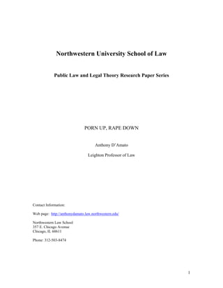 Northwestern University School of Law


             Public Law and Legal Theory Research Paper Series




                               PORN UP, RAPE DOWN


                                     Anthony D’Amato

                                 Leighton Professor of Law




Contact Information:

Web page: http://anthonydamato.law.northwestern.edu/

Northwestern Law School
357 E. Chicago Avenue
Chicago, IL 60611

Phone: 312-503-8474




                                                                 1
 