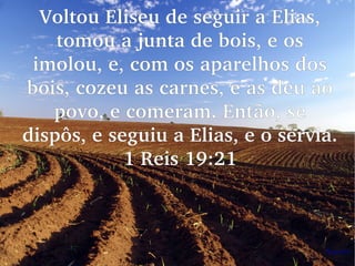 Voltou Eliseu de seguir a Elias, 
tomou a junta de bois, e os 
imolou, e, com os aparelhos dos 
bois, cozeu as carnes, e as deu ao 
povo, e comeram. Então, se 
dispôs, e seguiu a Elias, e o servia. 
1 Reis 19:21
 
