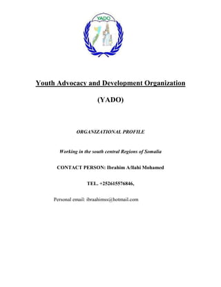 Youth Advocacy and Development Organization

                        (YADO)



               ORGANIZATIONAL PROFILE


       Working in the south central Regions of Somalia


      CONTACT PERSON: Ibrahim A/llahi Mohamed


                   TEL. +252615576846,


     Personal email: ibraahimss@hotmail.com
 