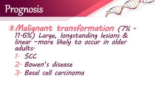 Prognosis
Malignant transformation (7% -
11.6%) Large, longstanding lesions &
linear –more likely to occur in older
adults.
1. SCC
2. Bowen’s disease
3. Basal cell carcinoma
 
