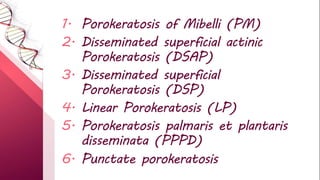1. Porokeratosis of Mibelli (PM)
2. Disseminated superficial actinic
Porokeratosis (DSAP)
3. Disseminated superficial
Porokeratosis (DSP)
4. Linear Porokeratosis (LP)
5. Porokeratosis palmaris et plantaris
disseminata (PPPD)
6. Punctate porokeratosis
 