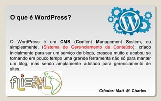 O que é WordPress?
O WordPress é um CMS (Content Management System, ou
simplesmente, (Sistema de Gerenciamento de Conteúdo), criado
inicialmente para ser um serviço de blogs, cresceu muito e acabou se
tornando em pouco tempo uma grande ferramenta não só para manter
um blog, mas sendo amplamente adotado para gerenciamento de
sites.
Criador: Matt M. Charles
 