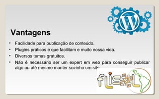 Vantagens
• Facilidade para publicação de conteúdo.
• Plugins práticos e que facilitam e muito nossa vida.
• Diversos temas gratuitos.
• Não é necessário ser um expert em web para conseguir publicar
algo ou até mesmo manter sozinho um site.
 