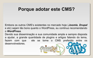 Porque adotar este CMS?
Embora os outros CMS’s existentes no mercado hoje (Joomla, Drupal
e etc) sejam tão bons quanto o WordPress, eu continuo recomendando
o WordPress.
Devido sua disseminação e sua comunidade ampla e sempre disposta
a ajudar, a grande quantidade de plugins e artigos falando do tema,
fazem com que ele se torne o CMS preferido entre os
desenvolvedores.
 