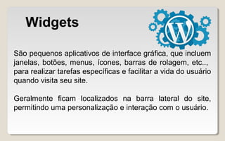 Widgets
São pequenos aplicativos de interface gráfica, que incluem
janelas, botões, menus, ícones, barras de rolagem, etc..,
para realizar tarefas específicas e facilitar a vida do usuário
quando visita seu site.
Geralmente ficam localizados na barra lateral do site,
permitindo uma personalização e interação com o usuário.
 