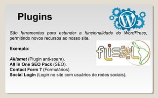 Plugins
São ferramentas para estender a funcionalidade do WordPress,
permitindo novos recursos ao nosso site.
Exemplo:
Akismet (Plugin anti-spam).
All In One SEO Pack (SEO).
Contact Form 7 (Formulários).
Social Login (Login no site com usuários de redes sociais).
 