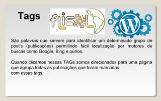Tags
São palavras que servem para identificar um determinado grupo de
post’s (publicações) permitindo fácil localização por motores de
buscas como Google, Bing e outros.
Quando clicamos nessas TAGs somos direcionados para uma página
que agrupa todas as publicações que foram marcadas
com essas tags.
 