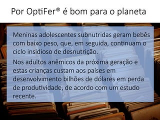 Meninas adolescentes subnutridas geram bebês
com baixo peso, que, em seguida, con'nuam o
ciclo insidioso de desnutrição. 
Nos adultos anêmicos da próxima geração e
estas crianças custam aos países em
desenvolvimento bilhões de dólares em perda
de produ'vidade, de acordo com um estudo
recente.


Por Op'Fer® é bom para o planeta 
 