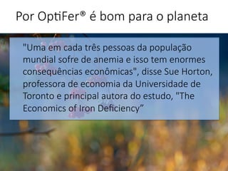 "Uma em cada três pessoas da população
mundial sofre de anemia e isso tem enormes
consequências econômicas", disse Sue Horton,
professora de economia da Universidade de
Toronto e principal autora do estudo, "The
Economics of Iron Deﬁciency”


Por Op'Fer® é bom para o planeta 
 
