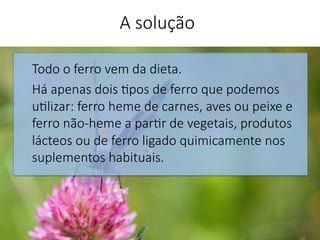 Todo o ferro vem da dieta. 
Há apenas dois 'pos de ferro que podemos
u'lizar: ferro heme de carnes, aves ou peixe e
ferro não-heme a par'r de vegetais, produtos
lácteos ou de ferro ligado quimicamente nos
suplementos habituais.


A solução
 
