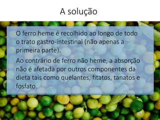 O ferro heme é recolhido ao longo de todo
o trato gastro-intes'nal (não apenas a
primeira parte). 
Ao contrário de ferro não heme, a absorção
não é afetada por outros componentes da
dieta tais como quelantes, ﬁtatos, tanatos e
fosfato.


A solução
 