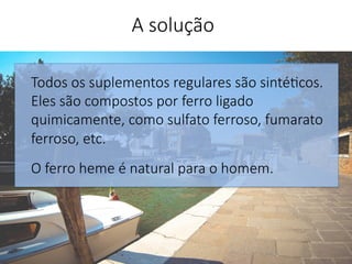 Todos os suplementos regulares são sinté'cos.
Eles são compostos por ferro ligado
quimicamente, como sulfato ferroso, fumarato
ferroso, etc. 

O ferro heme é natural para o homem.



A solução
 