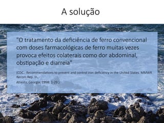 "O tratamento da deﬁciência de ferro convencional
com doses farmacológicas de ferro muitas vezes
provoca efeitos colaterais como dor abdominal,
obs'pação e diarreia"

(CDC.: Recommenda'ons to prevent and control iron deﬁciency in the United States. MMWR
Recom Rep. In.
Atlanta, Georgia; 1998: 1-29.)


A solução
 