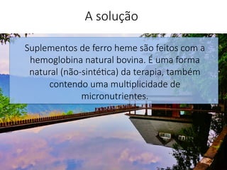 Suplementos de ferro heme são feitos com a
hemoglobina natural bovina. É uma forma
natural (não-sinté'ca) da terapia, também
contendo uma mul'plicidade de
micronutrientes.


A solução
 