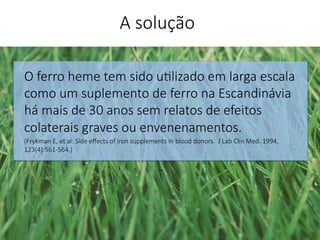 O ferro heme tem sido u'lizado em larga escala
como um suplemento de ferro na Escandinávia
há mais de 30 anos sem relatos de efeitos
colaterais graves ou envenenamentos.
(Frykman E, et al: Side eﬀects of iron supplements in blood donors. J Lab Clin Med. 1994,
123(4):561-564.)
.


A solução
 