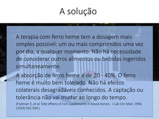 A terapia com ferro heme tem a dosagem mais
simples possível: um ou mais comprimidos uma vez
por dia, a qualquer momento. Não há necessidade
de considerar outros alimentos ou bebidas ingeridos
simultaneamente. 
A absorção de ferro heme é de 20 - 40%. O ferro
heme é muito bem tolerado. Não há efeitos
colaterais desagradáveis conhecidos. A captação ou
tolerância não vai mudar ao longo do tempo.
(Frykman E, et al: Side eﬀects of iron supplements in blood donors. J Lab Clin Med. 1994,
123(4):561-564.)
.
A solução
 