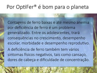 Por Op'Fer® é bom para o planeta 
Contagens de ferro baixas e até mesmo anemia
por deﬁciência de ferro é um problema
generalizado. Entre os adolescentes, trará
consequências no crescimento, desempenho
escolar, morbidade e desempenho reprodu'vo. 
A deﬁciência de ferro também tem vários
sintomas Gsicos nega'vos, tais como cansaço,
dores de cabeça e diﬁculdade de concentração.

 