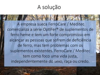 A empresa sueca FerroCare / Meditec
comercializa a série Op'Fer® de suplementos de
ferro heme e tem um forte compromisso em
alcançar as pessoas que sofrem de deﬁciência
de ferro, mas tem problemas com os
suplementos existentes. FerroCare / Meditec
tem como foco uma vida justa,
independentemente do sexo, raça ou credo.
.
A solução
 