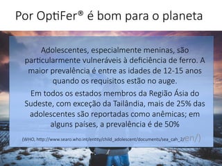 Por Op'Fer® é bom para o planeta 
Adolescentes, especialmente meninas, são
par'cularmente vulneráveis à deﬁciência de ferro. A
maior prevalência é entre as idades de 12-15 anos
quando os requisitos estão no auge. 
Em todos os estados membros da Região Ásia do
Sudeste, com exceção da Tailândia, mais de 25% das
adolescentes são reportadas como anêmicas; em
alguns países, a prevalência é de 50%
(WHO, hp://www.searo.who.int/en'ty/child_adolescent/documents/sea_cah_2/en/)

 