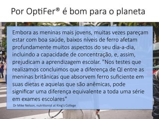 Embora as meninas mais jovens, muitas vezes pareçam
estar com boa saúde, baixos níveis de ferro afetam
profundamente muitos aspectos do seu dia-a-dia,
incluindo a capacidade de concentração, e, assim,
prejudicam a aprendizagem escolar. "Nos testes que
realizamos concluimos que a diferença de QI entre as
meninas britânicas que absorvem ferro suﬁciente em
suas dietas e aquelas que são anêmicas, pode
signiﬁcar uma diferença equivalente a toda uma série
em exames escolares".
Dr Mike Nelson, nutri'onist at King's College 

Por Op'Fer® é bom para o planeta 
 