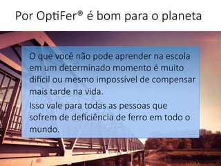 O que você não pode aprender na escola
em um determinado momento é muito
diGcil ou mesmo impossível de compensar
mais tarde na vida. 
Isso vale para todas as pessoas que
sofrem de deﬁciência de ferro em todo o
mundo.


Por Op'Fer® é bom para o planeta 
 