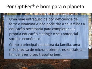 Uma mãe enfraquecida por deﬁciência de
ferro e vitamina A não pode dar a seus ﬁlhos a
educação necessária para completar sua
própria educação e a'ngir o seu potencial
social e econômico. 
Como a principal cuidadora da família, uma
mãe precisa de micronutrientes essenciais, a
ﬁm de fazer o seu trabalho bem.


Por Op'Fer® é bom para o planeta 
 