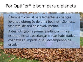 É também crucial para lactentes e crianças
jovens a obtenção de uma boa nutrição nesta
fase vital de seu desenvolvimento. 
A desnutrição na primeira infância mina a
estatura Gsica das crianças e suas habilidades
cogni'vas e impede o seu desempenho na
escola.



Por Op'Fer® é bom para o planeta 
 