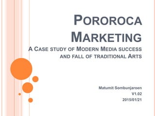 POROROCA
MARKETING
A CASE STUDY OF MODERN MEDIA SUCCESS
AND FALL OF TRADITIONAL ARTS
Matumit Sombunjaroen
V1.02
2015/01/21
 