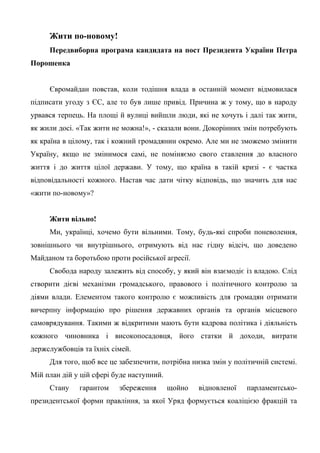 Жити по-новому!
Передвиборна програма кандидата на пост Президента України Петра
Порошенка
Євромайдан повстав, коли тодішня влада в останній момент відмовилася
підписати угоду з ЄС, але то був лише привід. Причина ж у тому, що в народу
урвався терпець. На площі й вулиці вийшли люди, які не хочуть і далі так жити,
як жили досі. «Так жити не можна!», - сказали вони. Докорінних змін потребують
як країна в цілому, так і кожний громадянин окремо. Але ми не зможемо змінити
Україну, якщо не змінимося самі, не поміняємо свого ставлення до власного
життя і до життя цілої держави. У тому, що країна в такій кризі - є частка
відповідальності кожного. Настав час дати чітку відповідь, що значить для нас
«жити по-новому»?
Жити вільно!
Ми, українці, хочемо бути вільними. Тому, будь-які спроби поневолення,
зовнішнього чи внутрішнього, отримують від нас гідну відсіч, що доведено
Майданом та боротьбою проти російської агресії.
Свобода народу залежить від способу, у який він взаємодіє із владою. Слід
створити дієві механізми громадського, правового і політичного контролю за
діями влади. Елементом такого контролю є можливість для громадян отримати
вичерпну інформацію про рішення державних органів та органів місцевого
самоврядування. Такими ж відкритими мають бути кадрова політика і діяльність
кожного чиновника і високопосадовця, його статки й доходи, витрати
держслужбовців та їхніх сімей.
Для того, щоб все це забезпечити, потрібна низка змін у політичній системі.
Мій план дій у цій сфері буде наступний.
Стану гарантом збереження щойно відновленої парламентсько-
президентської форми правління, за якої Уряд формується коаліцією фракцій та
 