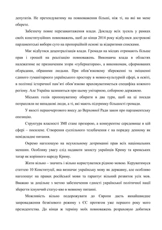 депутатів. Не претендуватиму на повноваження більші, ніж ті, на які ви мене
оберете.
Забезпечу повне перезавантаження влади. Докладу всіх зусиль у рамках
своїх конституційних повноважень, щоб до кінця 2014 року відбулися дострокові
парламентські вибори суто на пропорційній основі за відкритими списками.
Має відбутися децентралізація влади. Громади на місцях отримають більше
прав і грошей на реалізацію повноважень. Виконавча влада в областях
належатиме не призначеним згори «губернаторам», а виконкомам, сформованих
облрадами, обраними людьми. При обов’язковому збереженні та зміцненні
єдиного гуманітарного українського простору в мовно-культурній сфері, в освіті,
в політиці історичної пам’яті обов’язково враховуватиметься специфіка кожного
регіону. Але Україна залишиться при цьому унітарною, соборною державою.
Міських голів пропонуватиму обирати в два тури, щоб на ці посади
потрапляли не випадкові люди, а ті, які мають підтримку більшості громади.
У якості першочергового внесу до Верховної Ради закон про парламентську
опозицію.
Структура власності ЗМІ стане прозорою, а конкурентне середовище в цій
сфері – посилене. Створення суспільного телебачення є на порядку денному як
невідкладне питання.
Окремо наголошую на неухильному дотриманні прав всіх національних
меншин. Особливу увагу слід надавати захисту українців Криму та кримських
татар як корінного народу Криму.
Жити вільно – значить і вільно користуватися рідною мовою. Керуватимуся
статтею 10 Конституції, яка визначає українську мову як державну, але особливо
наголошує на правах російської мови та гарантує вільний розвиток усіх мов.
Вважаю за доцільне з метою забезпечення єдності української політичної нації
зберегти існуючий статус-кво в мовному питанні.
Можливість вільно подорожувати до Європи дасть якнайшвидше
запровадження безвізового режиму з ЄС протягом уже першого року мого
президентства. До кінця ж терміну моїх повноважень розраховую добитися
 