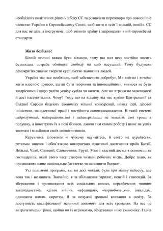 необхідних політичних рішень з боку ЄС та розпочати переговори про повноцінне
членство України в Європейському Союзі, щоб жити в «сім’ї вольній, новій». ЄС
для нас не ціль, а інструмент, щоб змінити країну і запровадити в ній європейські
стандарти.
Жити безбідно!
Бідній людині важко бути вільною, тому що над нею постійно висить
безвихідна потреба обміняти свободу на хліб насущний. Тому будувати
демократію означає творити суспільство заможних людей.
Україна має все необхідне, щоб забезпечити добробут. Ми вміємо і хочемо
жити власною працею, здатні бути творчими та інноваційними, вчимося не бути
заздрісними і щиро радіти успіху сусіда чи колеги. Але ми втрачаємо можливості
й досі пасемо задніх. Чому? Тому що на відміну від нас країни Центральної та
Східної Європи будують економіку вільної конкуренції, нових ідей, ділової
ініціативи, наполегливої праці і постійного самовдосконалення. В такій системі
найрозумніші, найпрацьовитіші і найенергійніші не ховають свої гроші в
подушку, а інвестують їх в нові бізнеси, даючи тим самим роботу і шанс на успіх
тисячам і мільйонам своїх співвітчизників.
Керуючись заповітом «і чужому научайтесь, й свого не цурайтесь»,
ретельно вивчив і обов’язково використаю позитивні досягнення країн Балтії,
Польщі, Чехії, Словенії, Словаччини, Грузії. Маю і власний досвід в економіці як
господарник, який свого часу створив чимало робочих місць. Добре знаю, як
примножити наше національне багатство та наповнити бюджет.
Усі політичні програми, які ви досі читали, були про манну небесну, але
вона так і не випала. Звичайно, я за збільшення зарплат, пенсій і стипендій. За
збереження і примноження всіх соціальних виплат, передбачених чинним
законодавством, «дітям війни», «афганцям», «чорнобильцям», інвалідам,
одиноким мамам, сиротам. Я за потужні грошові вливання в освіту. За
доступність кваліфікованої медичної допомоги для всіх громадян. На все це
витрачатимемо гроші, щойно ми їх отримаємо, збудувавши нову економіку. І хоча
 