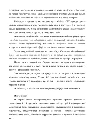 управління економічними процесами належить до компетенції Уряду, Президент
як гарант Конституції, прав і свобод зобов’язаний створити умови для вільної
інноваційної економіки та соціальної справедливості. Що для цього треба?
Реформувати правоохоронну систему (суди, міліцію, СБУ, прокуратуру) –
значить, створити передумови успішності всіх змін, в тому числі й в економіці.
Тільки незалежний суд може забезпечити захист прав та свобод і недоторканість
власності, що важливо для притоку в країну інвестицій.
Антимонопольний комітет має стати ключовим економічним регулятором.
Поле його діяльності – від забезпечення вільної конкуренції у великому бізнесі до
гарантій малому підприємництву. Так само це стосується якості та вартості
послуг в житлово-комунальній сфері, де теж орудує жахлива монополія.
Зняти «корупційний податок» на економіку. Соціально відповідальний
бізнес має платити податки до бюджету, а не хабарі окремим чиновникам.
Кількість податків слід скоротити, ставки – зменшити, всі офшори - перекрити.
Ще на досить тривалий час зберегти систему спрощеного оподаткування
для малого та середнього бізнесу. Створити свою справу, взяти відповідальність
на себе – це теж жити по-новому.
Забезпечити доступ української продукції на світові ринки. Якнайшвидше
підписати економічну частину Угоди з ЄС (про зону вільної торгівлі) та в стислі
терміни реалізувати її положення, які по суті є цілісним планом економічних
реформ в Україні.
Аграрна галузь може стати точкою прориву для української економіки.
Жити чесно!
В Україні мають восторжествувати принципи правової держави та
справедливості. Ці принципи вимагають наявності прозорої і несуперечливої
законодавчої бази, доступного, справедливого, неупередженого і змагального
судочинства, невідворотності покарання за злочин, гарантій дотримання
основних прав особи, обмеження втручання держави в приватне і громадське
життя.
 