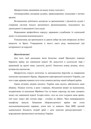 Пріоритетними завданнями на цьому шляху сьогодні є:
Антикорупційна люстрація судових, правоохоронних, податкових і митних
органів.
Встановлення публічного контролю за призначенням і діяльністю суддів і
створення системи їхнього автономного функціонування, незалежного від
законодавчої та виконавчої гілок влади.
Формування професійного корпусу державних службовців, їх соціальний
захист та посилення відповідальності.
Усвідомлення, що пропонувати та давати хабар так само аморально, як його
вимагати та брати. Утвердження в якості свого роду національної ідеї
нетерпимості до корупції.
Жити безпечно!
Для того, щоб громадяни жили безпечно, новий Президент повинен
боронити країну від зовнішньої агресії. Не допустити в суспільстві чвар і
провокацій на ґрунті мови, ідеології, релігії. Захистити кожну родину, місто,
вулицю від насильства.
Пріоритетом стануть політична та дипломатична боротьба за повернення
тимчасово окупованого Криму, збереження територіальної цілісності України, для
чого глава держави повинен чути голос кожного регіону нашої соборної країни.
Уроки останніх місяців свідчать: Україна сама мусить забезпечити свою
оборону. Планую істотне, в рази і порядки, збільшення витрат на відновлення,
модернізацію та посилення Збройних Сил та інших структур, від яких залежить
захист від зовнішньої агресії. Історія вчить: «хто не хоче годувати свою армію,
той годує чужу» або «хочеш миру – готуйся до війни». Часи невиправданого
пацифізму минули. Зміцнення обороноздатності країни має стати
загальнонаціональною справою, ділом всіх та кожного. Наш ВПК здатний
задовольнити більшість потреб армії і дати поштовх реіндустріалізації –
відродженню промислового потенціалу України.
 