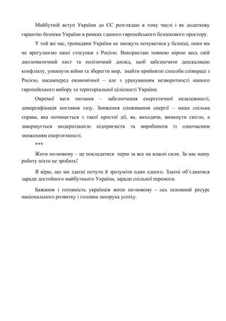 Майбутній вступ України до ЄС розглядаю в тому числі і як додаткову
гарантію безпеки України в рамках єдиного європейського безпекового простору.
У той же час, громадяни України не зможуть почуватися у безпеці, поки ми
не врегулюємо наші стосунки з Росією. Використаю повною мірою весь свій
дипломатичний хист та політичний досвід, щоб забезпечити деескалацію
конфлікту, уникнути війни та зберегти мир, знайти прийнятні способи співпраці з
Росією, насамперед економічної – але з урахуванням незворотності нашого
європейського вибору та територіальної цілісності України.
Окремої ваги питання – забезпечення енергетичної незалежності,
диверсифікація поставок газу. Зниження споживання енергії – наша спільна
справа, яка починається з такої простої дії, як, виходячи, вимкнути світло, а
завершується модернізацією підприємств та виробництв із одночасним
зниженням енергоємності.
***
Жити по-новому – це покладатися перш за все на власні сили. За нас нашу
роботу ніхто не зробить!
Я вірю, що ми здатні почути й зрозуміти один одного. Здатні об’єднатися
заради достойного майбутнього України, заради спільної перемоги.
Бажання і готовність українців жити по-новому - ось основний ресурс
національного розвитку і головна запорука успіху.
 