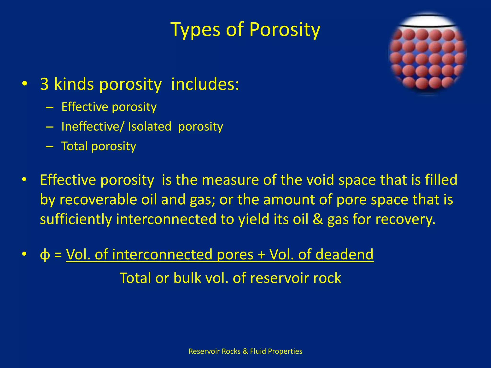 Types of Porosity 
• 3 kinds porosity includes: 
– Effective porosity 
– Ineffective/ Isolated porosity 
– Total porosity 
• Effective porosity is the measure of the void space that is filled 
by recoverable oil and gas; or the amount of pore space that is 
sufficiently interconnected to yield its oil & gas for recovery. 
• φ = Vol. of interconnected pores + Vol. of deadend 
Total or bulk vol. of reservoir rock 
Reservoir Rocks & Fluid Properties 
 