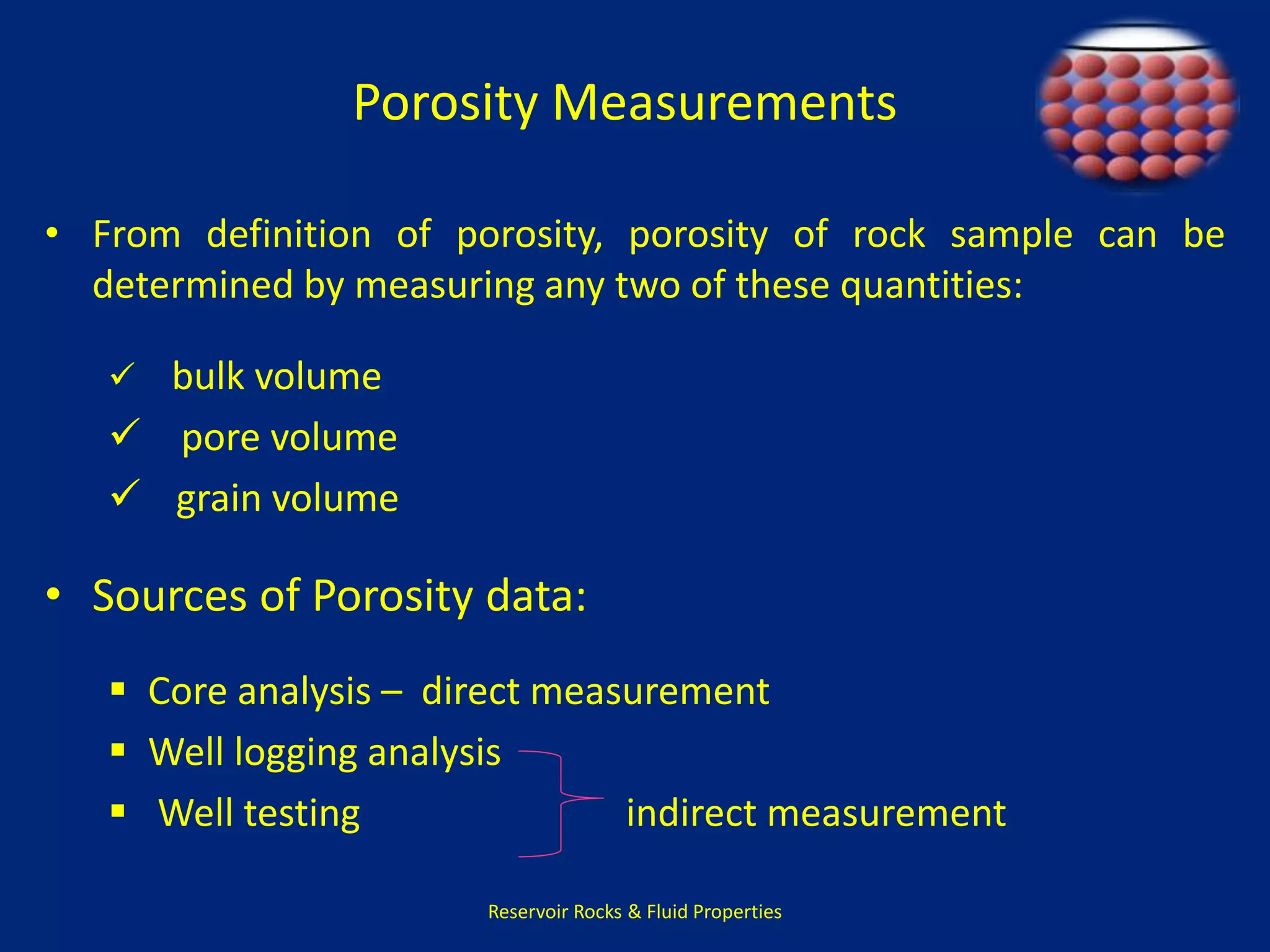 Porosity Measurements 
• From definition of porosity, porosity of rock sample can be 
determined by measuring any two of these quantities: 
 bulk volume 
 pore volume 
 grain volume 
• Sources of Porosity data: 
 Core analysis – direct measurement 
 Well logging analysis 
 Well testing indirect measurement 
Reservoir Rocks & Fluid Properties 
 