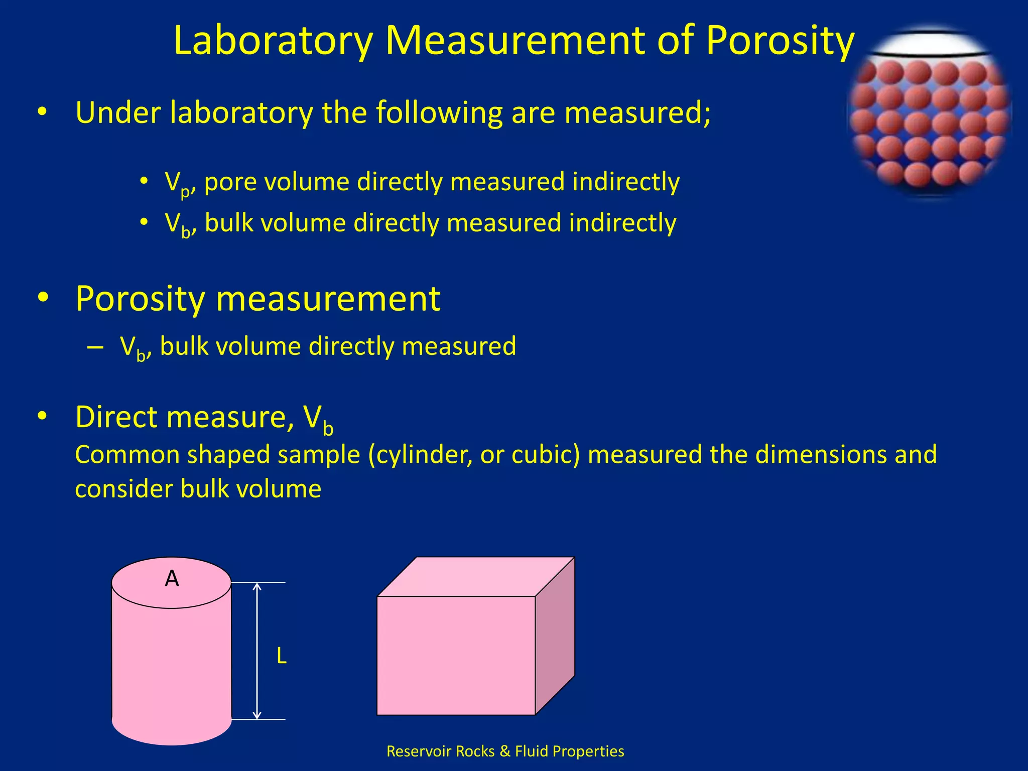 Laboratory Measurement of Porosity 
• Under laboratory the following are measured; 
• Vp, pore volume directly measured indirectly 
• Vb, bulk volume directly measured indirectly 
• Porosity measurement 
– Vb, bulk volume directly measured 
Reservoir Rocks & Fluid Properties 
• Direct measure, Vb 
Common shaped sample (cylinder, or cubic) measured the dimensions and 
consider bulk volume 
A 
L 
 