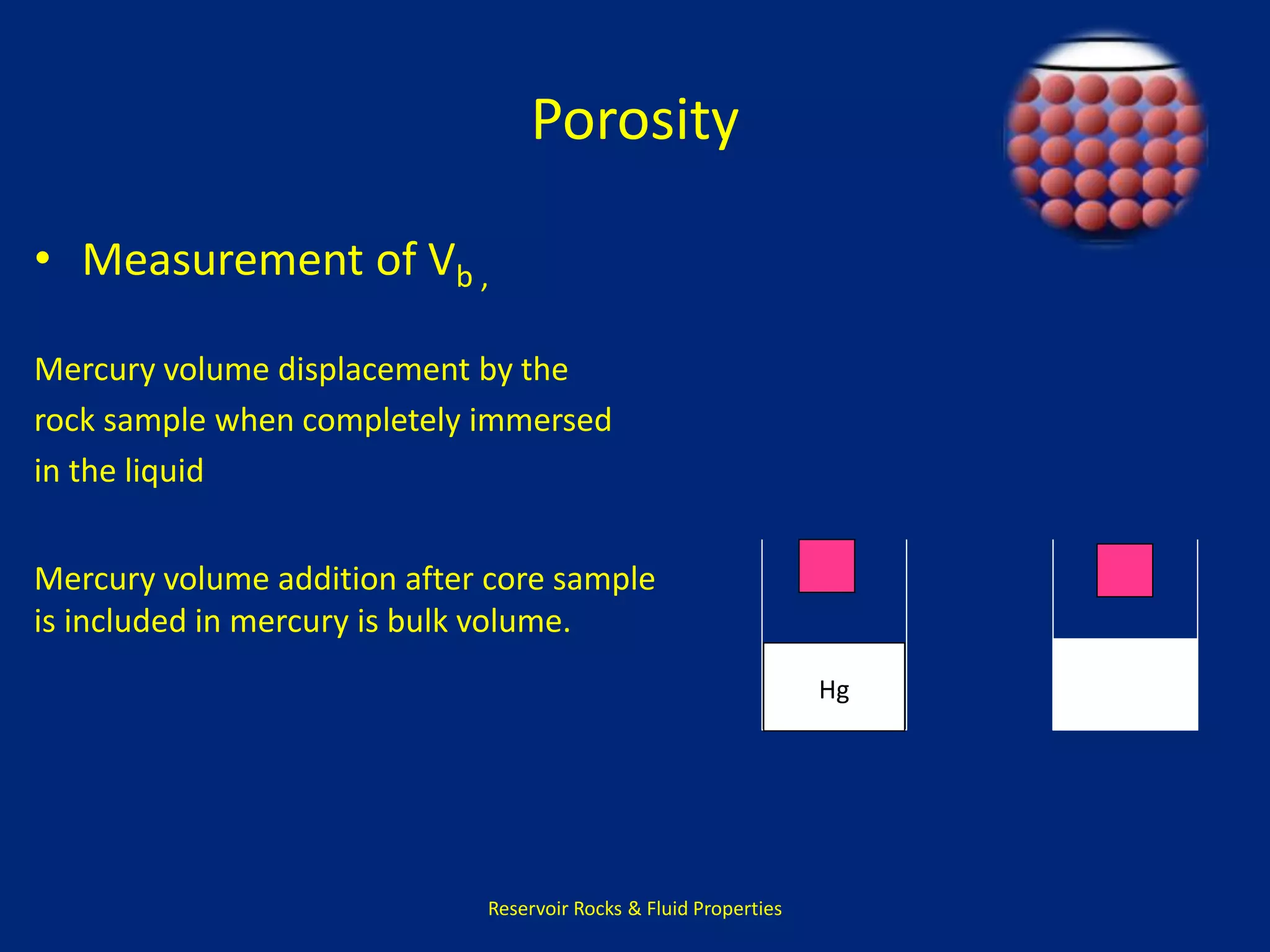 Porosity 
• Measurement of Vb , 
Mercury volume displacement by the 
rock sample when completely immersed 
in the liquid 
Reservoir Rocks & Fluid Properties 
Hg 
Mercury volume addition after core sample 
is included in mercury is bulk volume. 
 