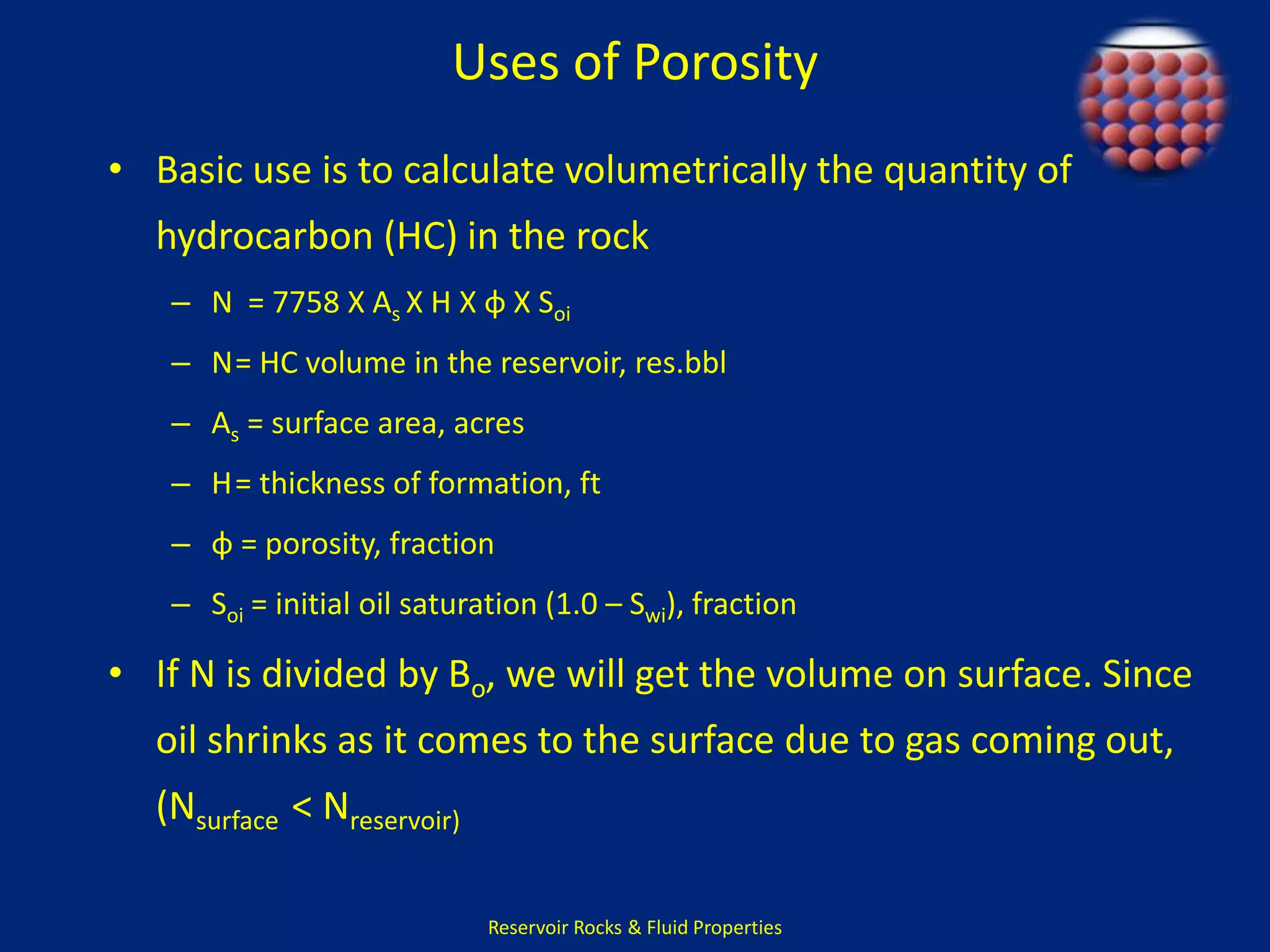 Uses of Porosity 
• Basic use is to calculate volumetrically the quantity of 
hydrocarbon (HC) in the rock 
– N = 7758 X As X H X φ X Soi 
– N= HC volume in the reservoir, res.bbl 
– As = surface area, acres 
– H= thickness of formation, ft 
– φ = porosity, fraction 
– Soi = initial oil saturation (1.0 – Swi), fraction 
• If N is divided by Bo, we will get the volume on surface. Since 
oil shrinks as it comes to the surface due to gas coming out, 
(Nsurface < Nreservoir) 
Reservoir Rocks & Fluid Properties 
 