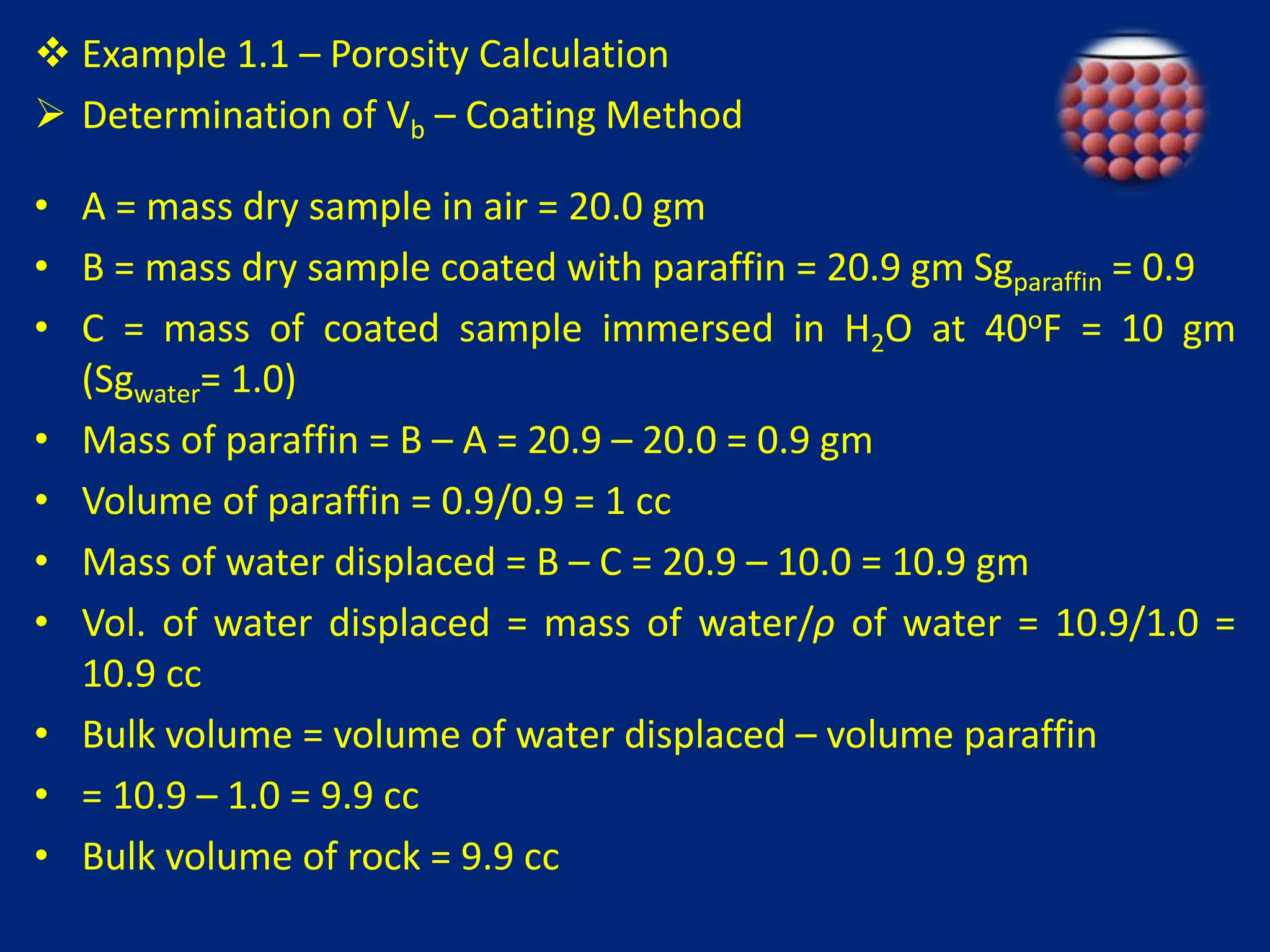  Example 1.1 – Porosity Calculation 
 Determination of Vb – Coating Method 
• A = mass dry sample in air = 20.0 gm 
• B = mass dry sample coated with paraffin = 20.9 gm Sgparaffin = 0.9 
• C = mass of coated sample immersed in H2O at 40oF = 10 gm 
(Sgwater= 1.0) 
• Mass of paraffin = B – A = 20.9 – 20.0 = 0.9 gm 
• Volume of paraffin = 0.9/0.9 = 1 cc 
• Mass of water displaced = B – C = 20.9 – 10.0 = 10.9 gm 
• Vol. of water displaced = mass of water/ρ of water = 10.9/1.0 = 
10.9 cc 
• Bulk volume = volume of water displaced – volume paraffin 
• = 10.9 – 1.0 = 9.9 cc 
• Bulk volume of rock = 9.9 cc 
 