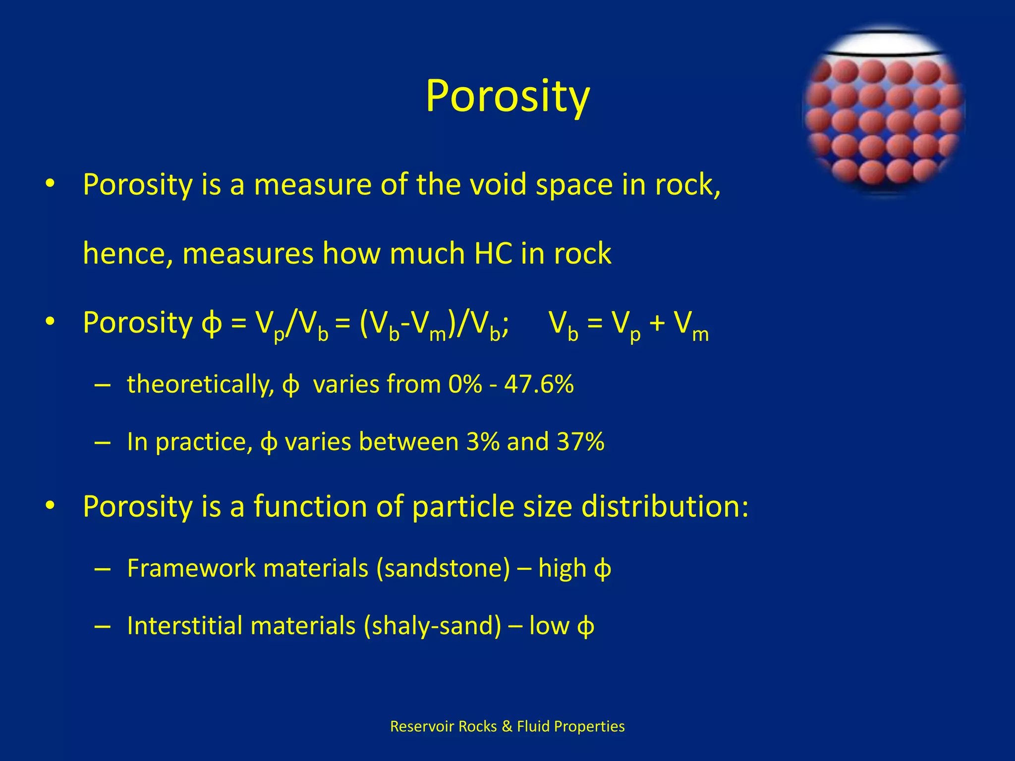 Porosity 
• Porosity is a measure of the void space in rock, 
hence, measures how much HC in rock 
• Porosity φ = Vp/Vb = (Vb-Vm)/Vb; Vb = Vp + Vm 
– theoretically, φ varies from 0% - 47.6% 
– In practice, φ varies between 3% and 37% 
• Porosity is a function of particle size distribution: 
– Framework materials (sandstone) – high φ 
– Interstitial materials (shaly-sand) – low φ 
Reservoir Rocks & Fluid Properties 
 