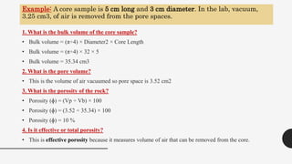 Example: A core sample is 5 cm long and 3 cm diameter. In the lab, vacuum,
3.25 cm3, of air is removed from the pore spaces.
1. What is the bulk volume of the core sample?
• Bulk volume = (π÷4) × Diameter2 × Core Length
• Bulk volume = (π÷4) × 32 × 5
• Bulk volume = 35.34 cm3
2. What is the pore volume?
• This is the volume of air vacuumed so pore space is 3.52 cm2
3. What is the porosity of the rock?
• Porosity (ɸ) = (Vp ÷ Vb) × 100
• Porosity (ɸ) = (3.52 ÷ 35.34) × 100
• Porosity (ɸ) = 10 %
4. Is it effective or total porosity?
• This is effective porosity because it measures volume of air that can be removed from the core.
6
 