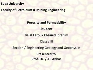 Suez University
Faculty of Petroleum & Mining Engineering
Porosity and Permeability
Student
Belal Farouk El-saied Ibrahim
Class / III
Section / Engineering Geology and Geophysics
Presented to
Prof. Dr. / Ali Abbas

 
