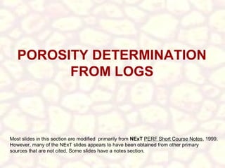 POROSITY DETERMINATION
FROM LOGS

Most slides in this section are modified primarily from NExT PERF Short Course Notes, 1999.
However, many of the NExT slides appears to have been obtained from other primary
sources that are not cited. Some slides have a notes section.

 