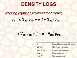 DENSITY LOGS
Working equation (hydrocarbon zone)

ρb = φ S xo ρmf + φ ( 1 − S xo ) ρhc
+ Vsh ρ sh + ( 1 − φ − Vsh ) ρma
ρb

=

Recorded parameter (bulk volume)

φ Sxo ρmf

=

Mud filtrate component

φ (1 - Sxo) ρhc =

Hydrocarbon component

Vsh ρsh

Shale component

=

1 - φ - Vsh =

Matrix component

 