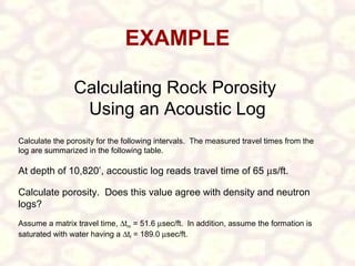 EXAMPLE
Calculating Rock Porosity
Using an Acoustic Log
Calculate the porosity for the following intervals. The measured travel times from the
log are summarized in the following table.

At depth of 10,820’, accoustic log reads travel time of 65 µs/ft.
Calculate porosity. Does this value agree with density and neutron
logs?
Assume a matrix travel time, ∆tm = 51.6 µsec/ft. In addition, assume the formation is
saturated with water having a ∆tf = 189.0 µsec/ft.

 