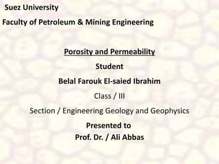 Suez University 
Faculty of Petroleum & Mining Engineering 
Porosity and Permeability 
Student 
Belal Farouk El-saied Ibrahim 
Class / III 
Section / Engineering Geology and Geophysics 
Presented to 
Prof. Dr. / Ali Abbas 
 