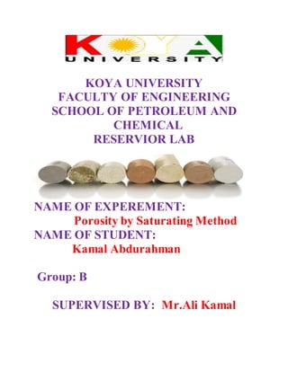 KOYA UNIVERSITY
FACULTY OF ENGINEERING
SCHOOL OF PETROLEUM AND
CHEMICAL
RESERVIOR LAB
NAME OF EXPEREMENT:
Porosity by Saturating Method
NAME OF STUDENT:
Kamal Abdurahman
Group: B
SUPERVISED BY: Mr.Ali Kamal
 
